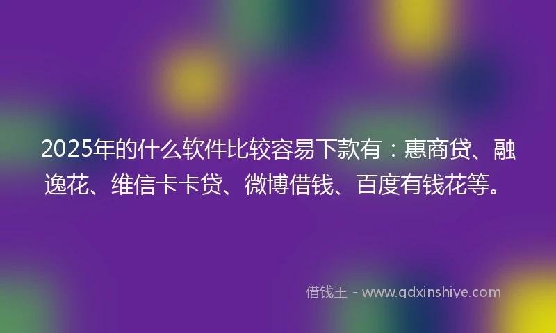 2025年的什么软件比较容易下款有：惠商贷、融逸花、维信卡卡贷、微博借钱、百度有钱花等。