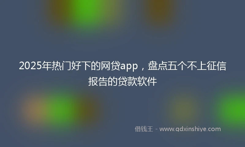 2025年热门好下的网贷app，盘点五个不上征信报告的贷款软件
