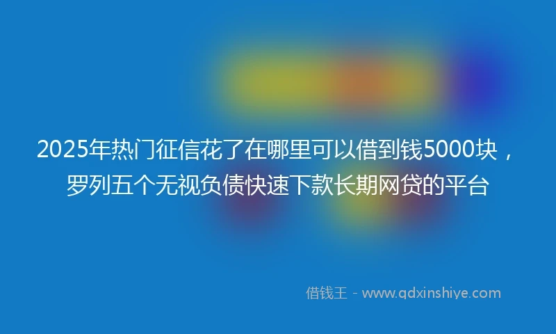2025年热门征信花了在哪里可以借到钱5000块，罗列五个无视负债快速下款长期网贷的平台
