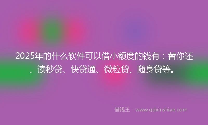 2025年的什么软件可以借小额度的钱有：替你还、读秒贷、快贷通、微粒贷、随身贷等。