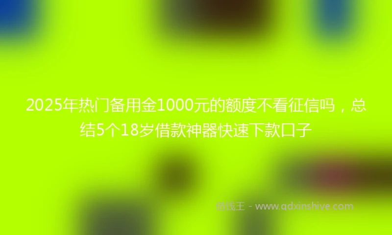 2025年热门备用金1000元的额度不看征信吗,总结5个18岁借款神器快速下款口子