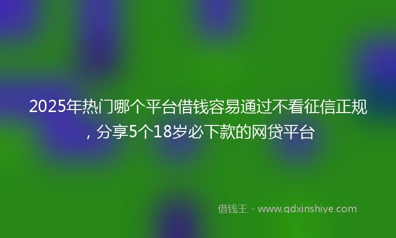 2025年热门哪个平台借钱容易通过不看征信正规，分享5个18岁必下款的网贷平台