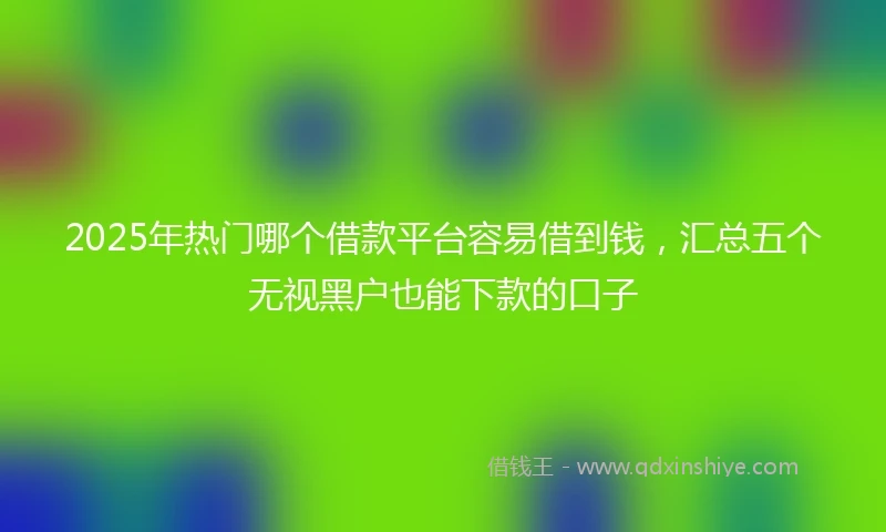 2025年热门哪个借款平台容易借到钱,汇总五个无视黑户也能下款的口子