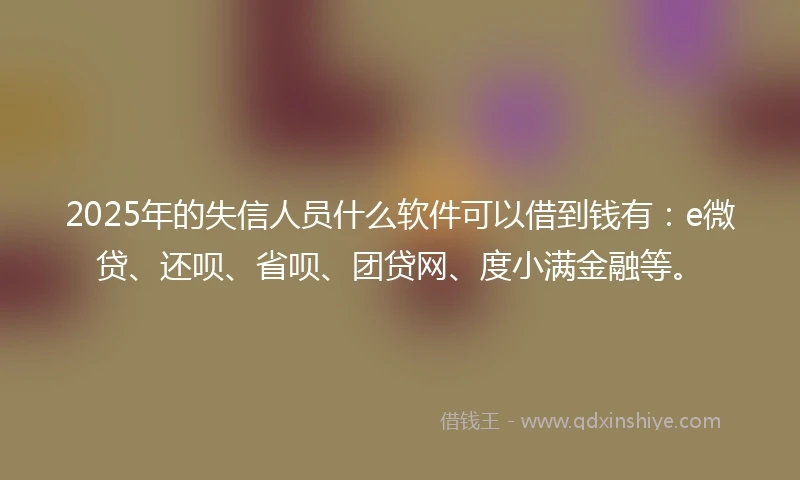 2025年的失信人员什么软件可以借到钱有:e微贷、还呗、省呗、团贷网、度小满金融等。