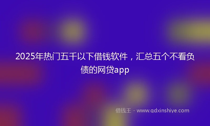 2025年热门五千以下借钱软件，汇总五个不看负债的网贷app