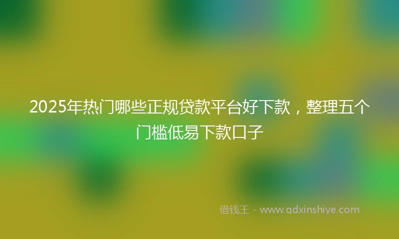 2025年热门哪些正规贷款平台好下款，整理五个门槛低易下款口子