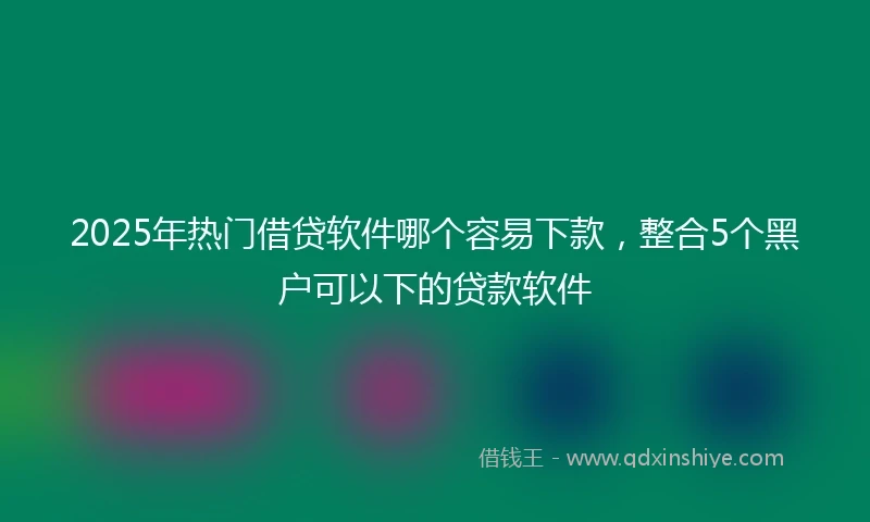 2025年热门借贷软件哪个容易下款，整合5个黑户可以下的贷款软件