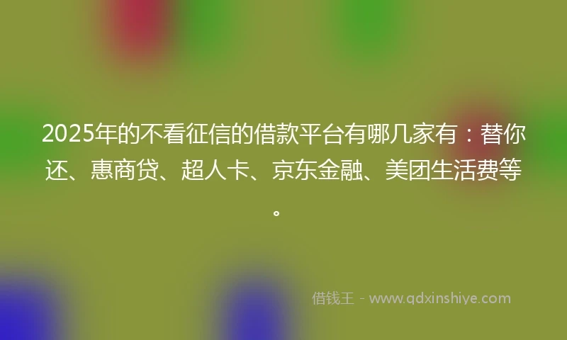 2025年的不看征信的借款平台有哪几家有：替你还、惠商贷、超人卡、京东金融、美团生活费等。