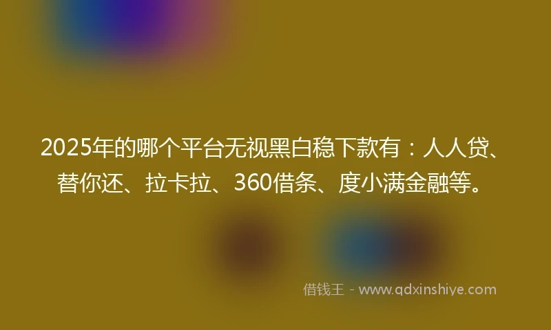 2025年的哪个平台无视黑白稳下款有：人人贷、替你还、拉卡拉、360借条、度小满金融等。