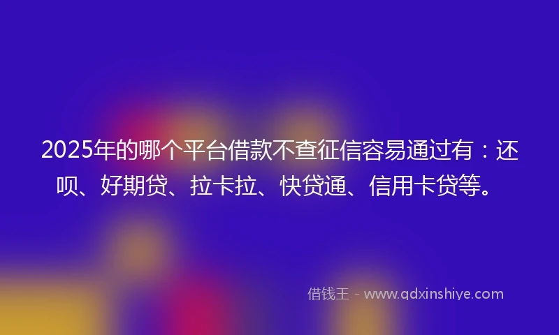 2025年的哪个平台借款不查征信容易通过有：还呗、好期贷、拉卡拉、快贷通、信用卡贷等。