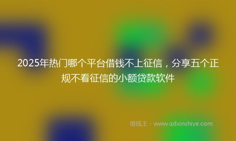 2025年热门哪个平台借钱不上征信，分享五个正规不看征信的小额贷款软件