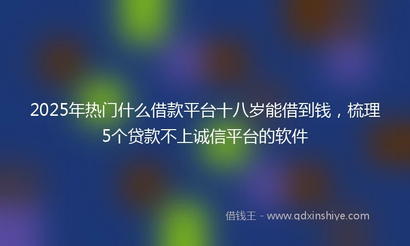 2025年热门什么借款平台十八岁能借到钱，梳理5个贷款不上诚信平台的软件