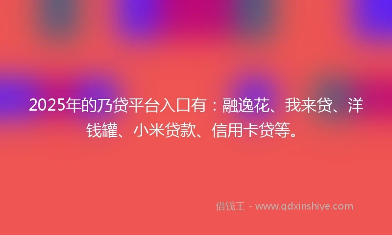 2025年的乃贷平台入口有：融逸花、我来贷、洋钱罐、小米贷款、信用卡贷等。