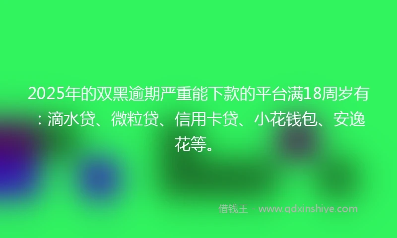 2025年的双黑逾期严重能下款的平台满18周岁有：滴水贷、微粒贷、信用卡贷、小花钱包、安逸花等。
