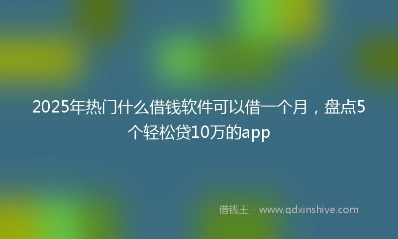 2025年热门什么借钱软件可以借一个月，盘点5个轻松贷10万的app