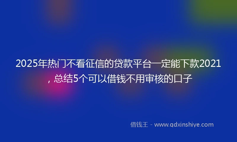 2025年热门不看征信的贷款平台一定能下款2021，总结5个可以借钱不用审核的口子
