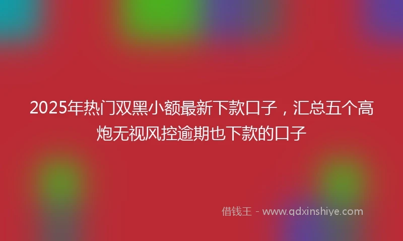 2025年热门双黑小额最新下款口子，汇总五个高炮无视风控逾期也下款的口子