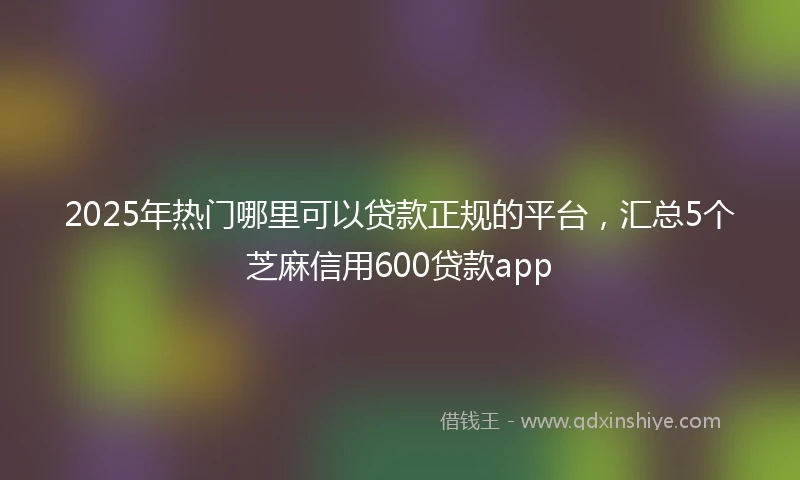 2025年热门哪里可以贷款正规的平台，汇总5个芝麻信用600贷款app