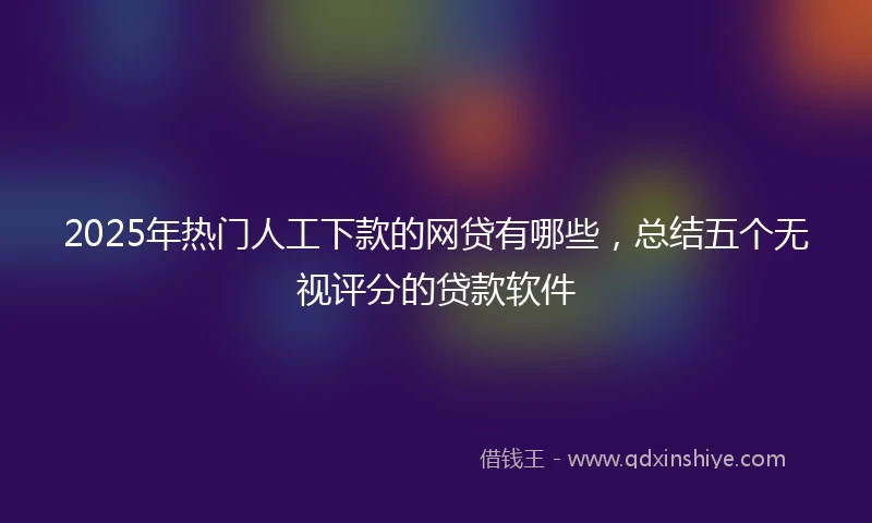 2025年热门人工下款的网贷有哪些，总结五个无视评分的贷款软件