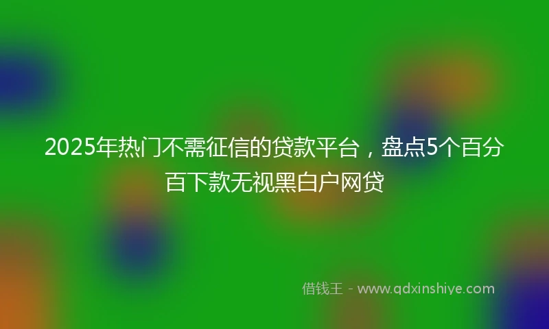 2025年热门不需征信的贷款平台，盘点5个百分百下款无视黑白户网贷