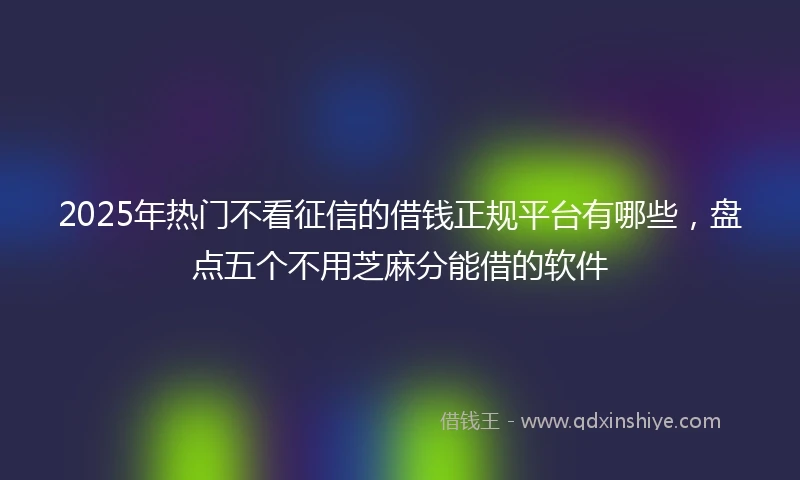 2025年热门不看征信的借钱正规平台有哪些，盘点五个不用芝麻分能借的软件