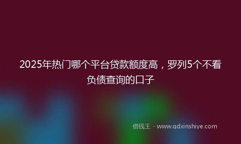2025年热门哪个平台贷款额度高，罗列5个不看负债查询的口子
