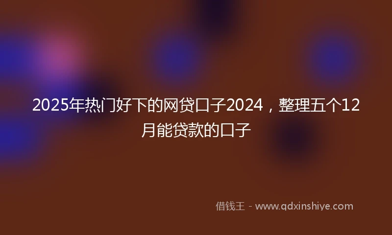 2025年热门好下的网贷口子2024，整理五个12月能贷款的口子
