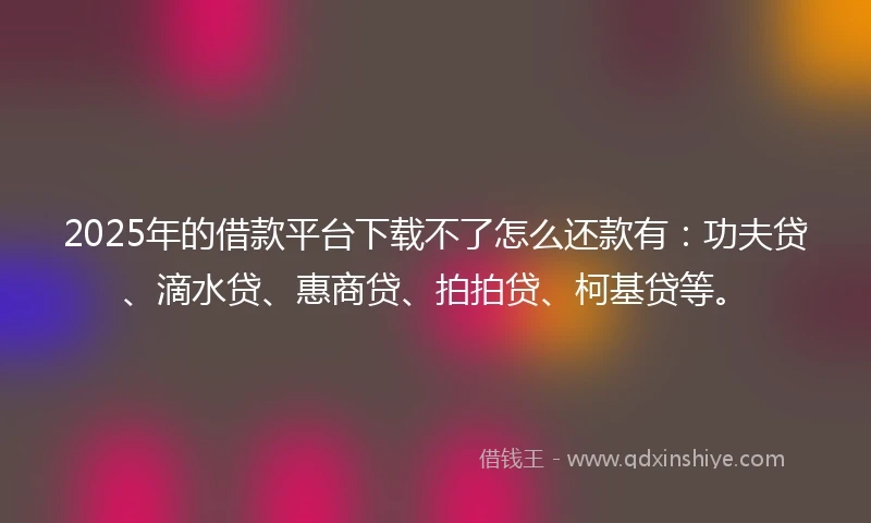 2025年的借款平台下载不了怎么还款有：功夫贷、滴水贷、惠商贷、拍拍贷、柯基贷等。