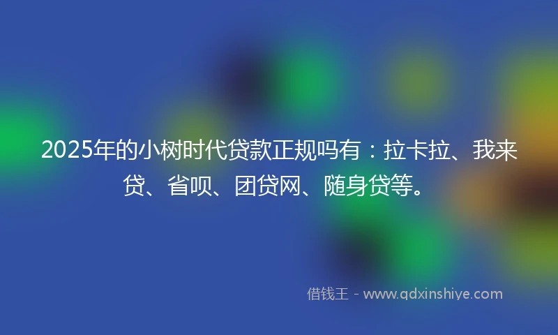 2025年的小树时代贷款正规吗有：拉卡拉、我来贷、省呗、团贷网、随身贷等。