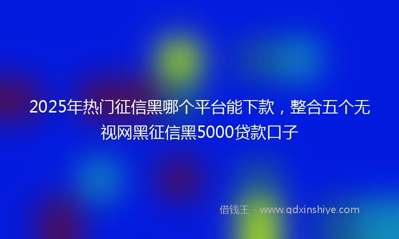 2025年热门征信黑哪个平台能下款，整合五个无视网黑征信黑5000贷款口子