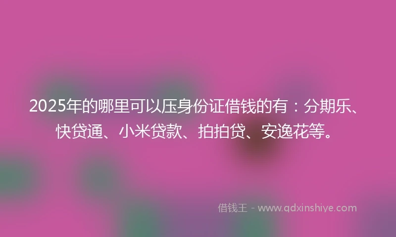 2025年的哪里可以压身份证借钱的有：分期乐、快贷通、小米贷款、拍拍贷、安逸花等。