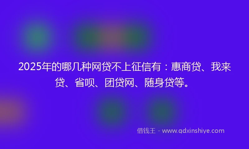 2025年的哪几种网贷不上征信有：惠商贷、我来贷、省呗、团贷网、随身贷等。
