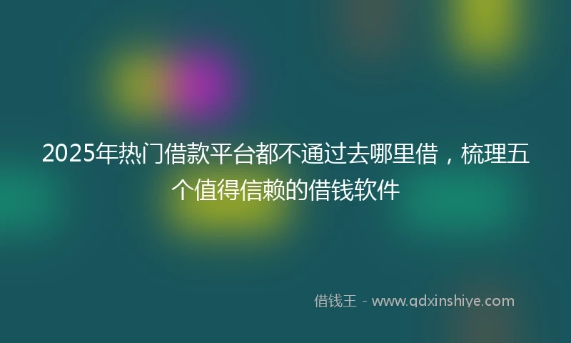 2025年热门借款平台都不通过去哪里借，梳理五个值得信赖的借钱软件