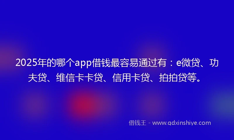2025年的哪个app借钱最容易通过有：e微贷、功夫贷、维信卡卡贷、信用卡贷、拍拍贷等。