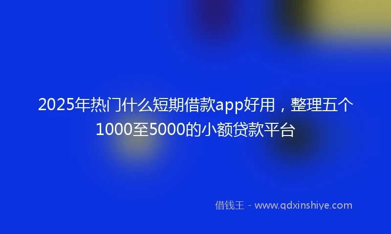 2025年热门什么短期借款app好用，整理五个1000至5000的小额贷款平台