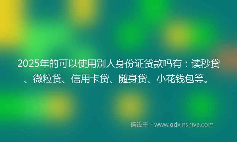 2025年的可以使用别人身份证贷款吗有：读秒贷、微粒贷、信用卡贷、随身贷、小花钱包等。
