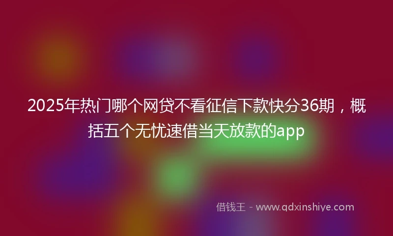 2025年热门哪个网贷不看征信下款快分36期,概括五个无忧速借当天放款的app