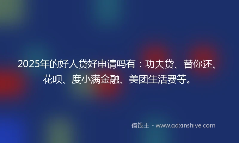 2025年的好人贷好申请吗有：功夫贷、替你还、花呗、度小满金融、美团生活费等。