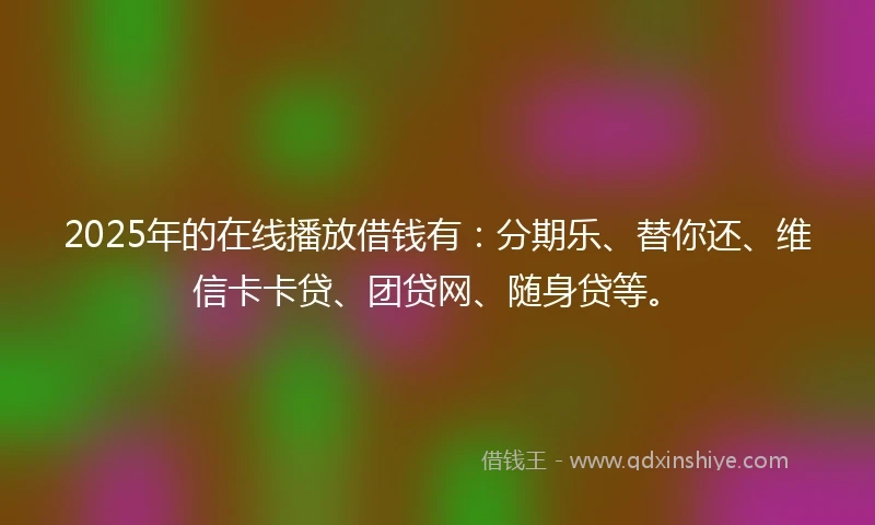 2025年的在线播放借钱有：分期乐、替你还、维信卡卡贷、团贷网、随身贷等。