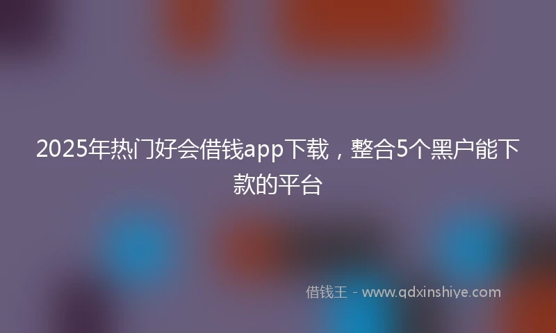 2025年热门好会借钱app下载，整合5个黑户能下款的平台