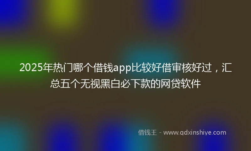 2025年热门哪个借钱app比较好借审核好过，汇总五个无视黑白必下款的网贷软件
