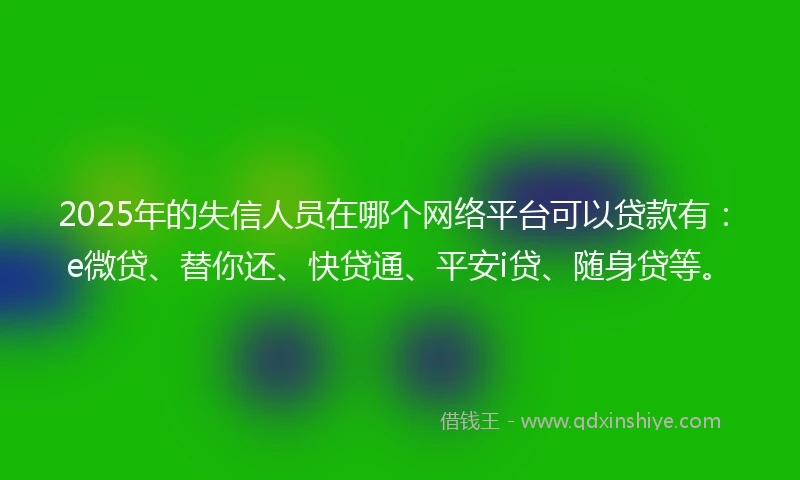 2025年的失信人员在哪个网络平台可以贷款有：e微贷、替你还、快贷通、平安i贷、随身贷等。