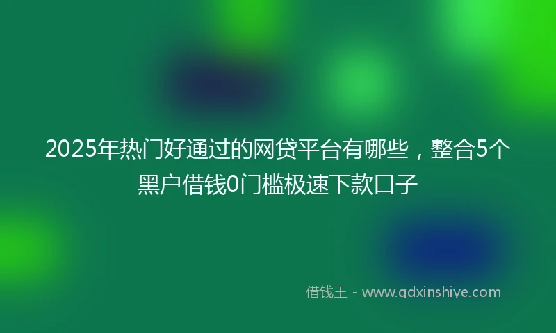 2025年热门好通过的网贷平台有哪些，整合5个黑户借钱0门槛极速下款口子