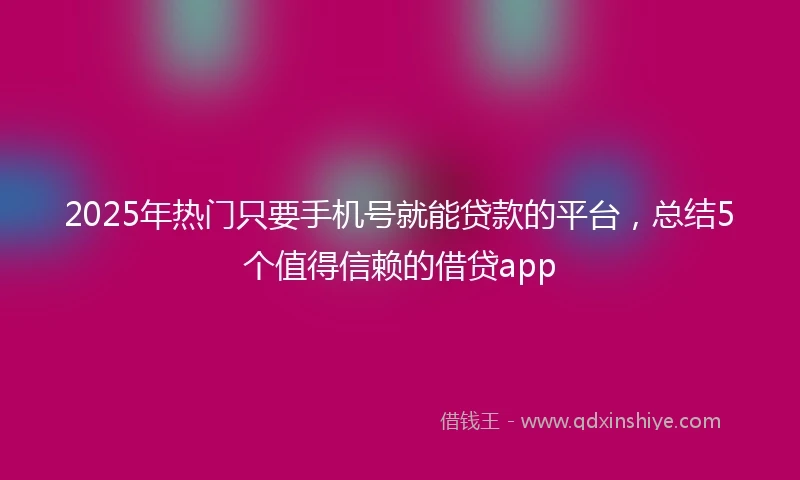 2025年热门只要手机号就能贷款的平台，总结5个值得信赖的借贷app