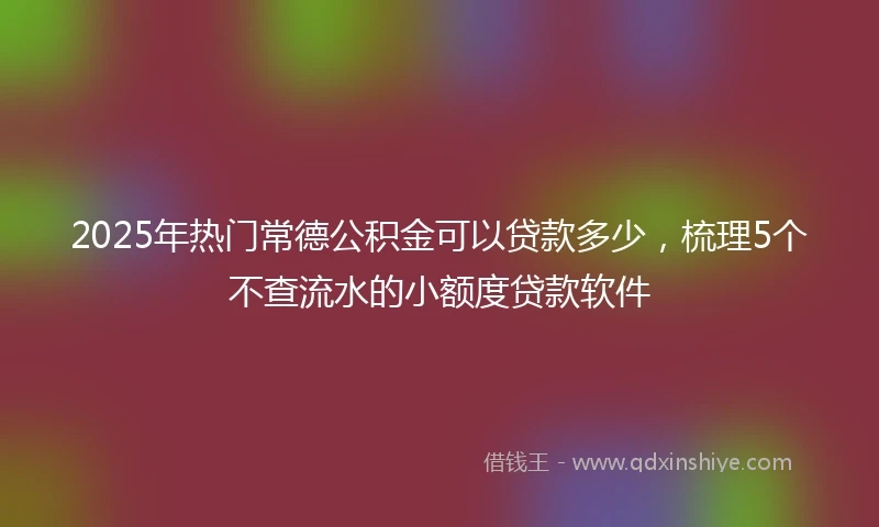 2025年热门常德公积金可以贷款多少，梳理5个不查流水的小额度贷款软件