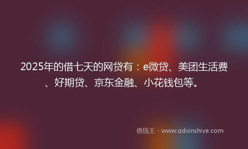 2025年的借七天的网贷有：e微贷、美团生活费、好期贷、京东金融、小花钱包等。