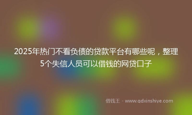 2025年热门不看负债的贷款平台有哪些呢，整理5个失信人员可以借钱的网贷口子