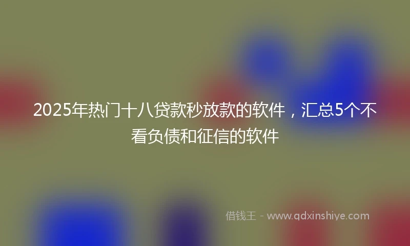 2025年热门十八贷款秒放款的软件，汇总5个不看负债和征信的软件