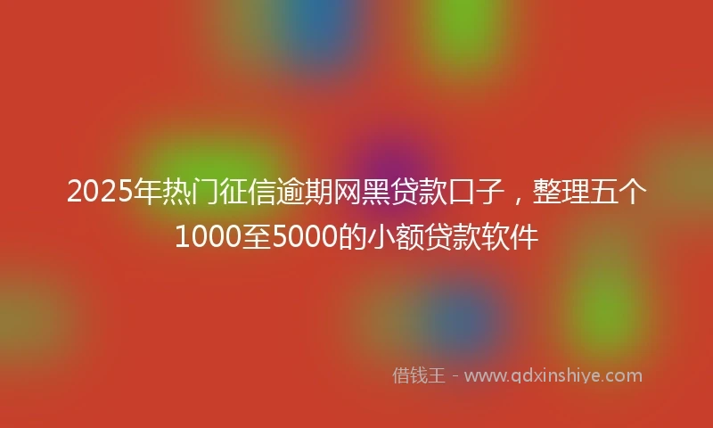 2025年热门征信逾期网黑贷款口子，整理五个1000至5000的小额贷款软件