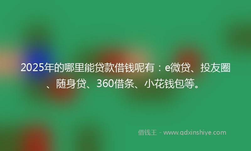 2025年的哪里能贷款借钱呢有：e微贷、投友圈、随身贷、360借条、小花钱包等。